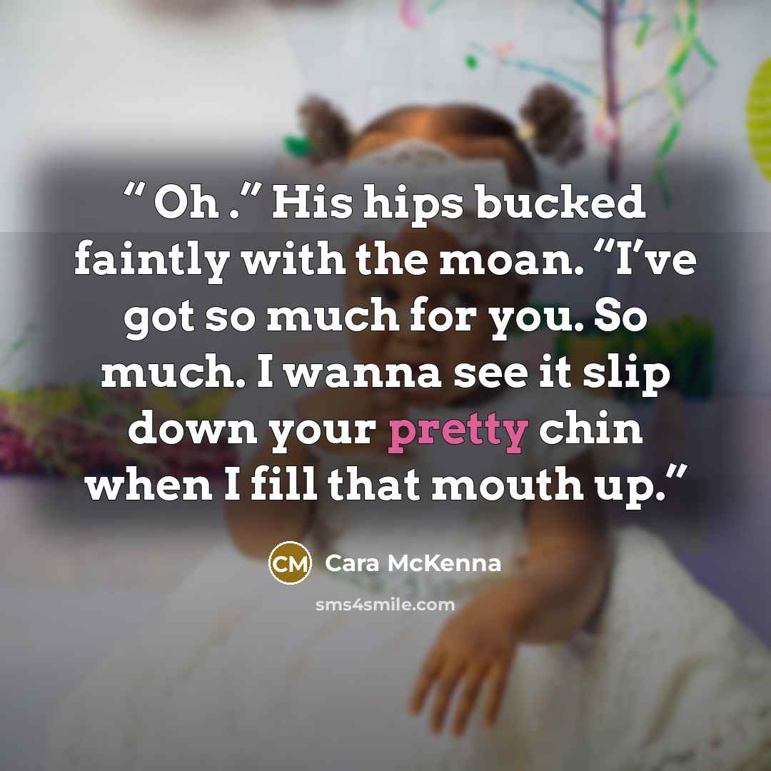 “Oh .” His hips bucked faintly with the moan. “I’ve got so much for you. So much. I wanna see it slip down your pretty chin when I fill that mouth up.” quote by Cara McKenna
