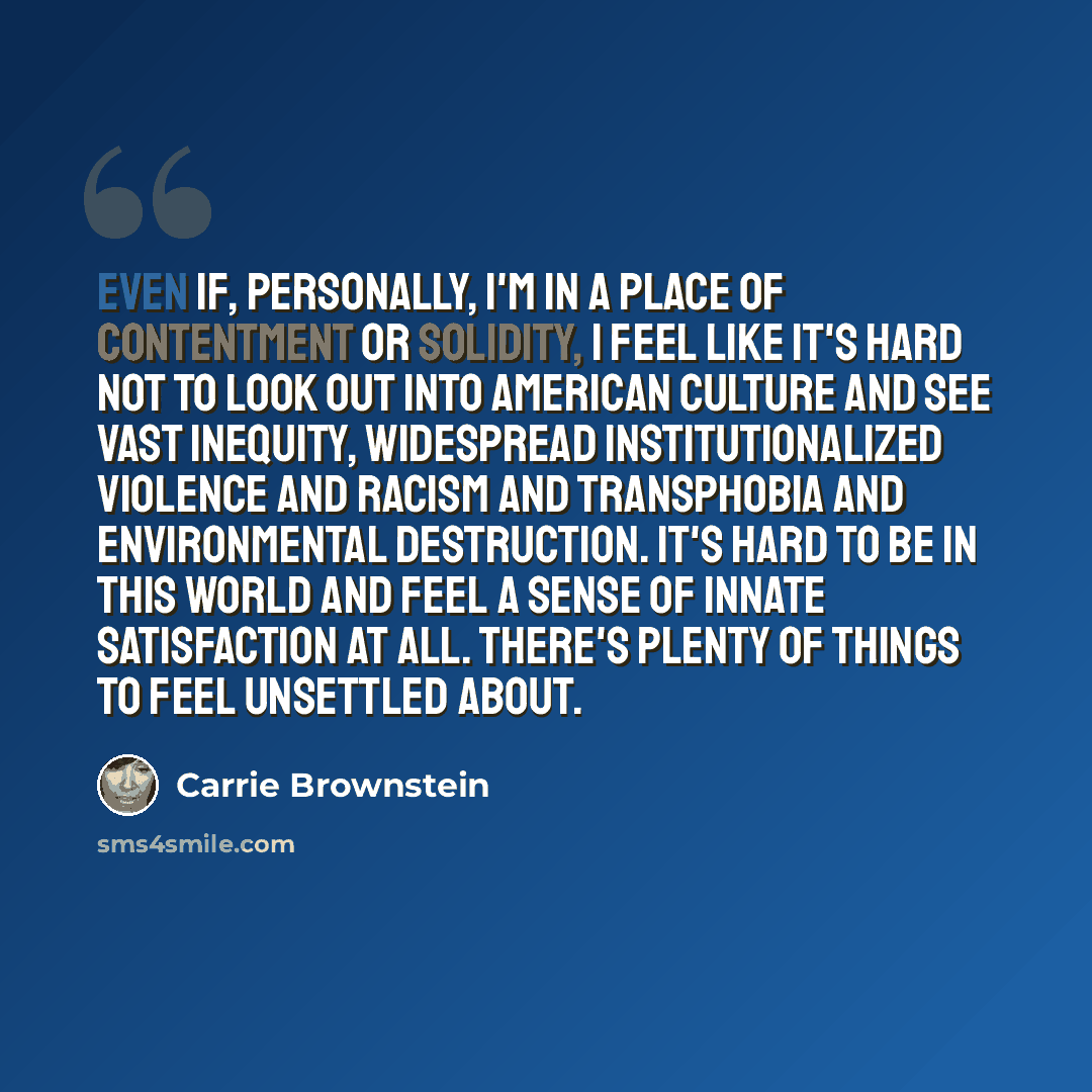 “Even if, personally, I'm in a place of contentment or solidity, I feel like it's hard not to look out into American culture and see vast inequity, widespread institutionalized violence and racism and transphobia and environmental destruction. It's hard to be in this world and feel a sense of…” quote by Carrie Brownstein