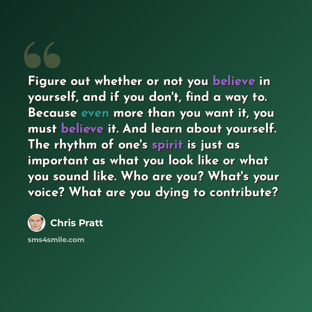 “Figure out whether or not you believe in yourself, and if you don't, find a way to. Because even more than you want it, you must believe it. And learn about yourself. The rhythm of one's spirit is just as important as what you look like or what you sound like. Who are you? What's your voice? What…” quote by Chris Pratt