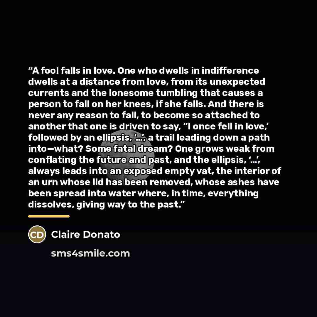 “A fool falls in love. One who dwells in indifference dwells at a distance from love, from its unexpected currents and the lonesome tumbling that causes a person to fall on her knees, if she falls. And there is never any reason to fall, to become so attached to another that one is driven to say, “I…” quote by Claire Donato