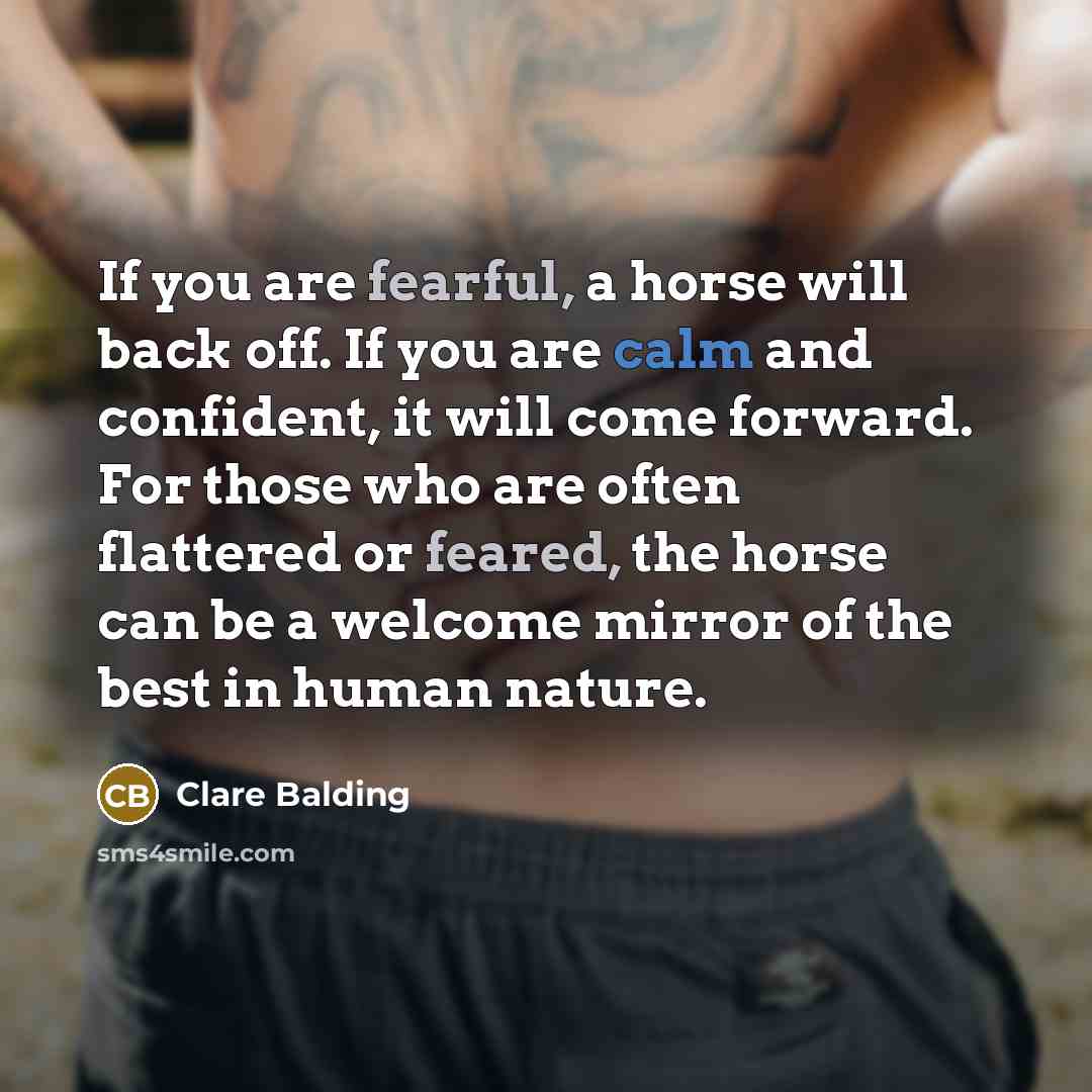 “If you are fearful, a horse will back off. If you are calm and confident, it will come forward. For those who are often flattered or feared, the horse can be a welcome mirror of the best in human nature.” quote by Clare Balding