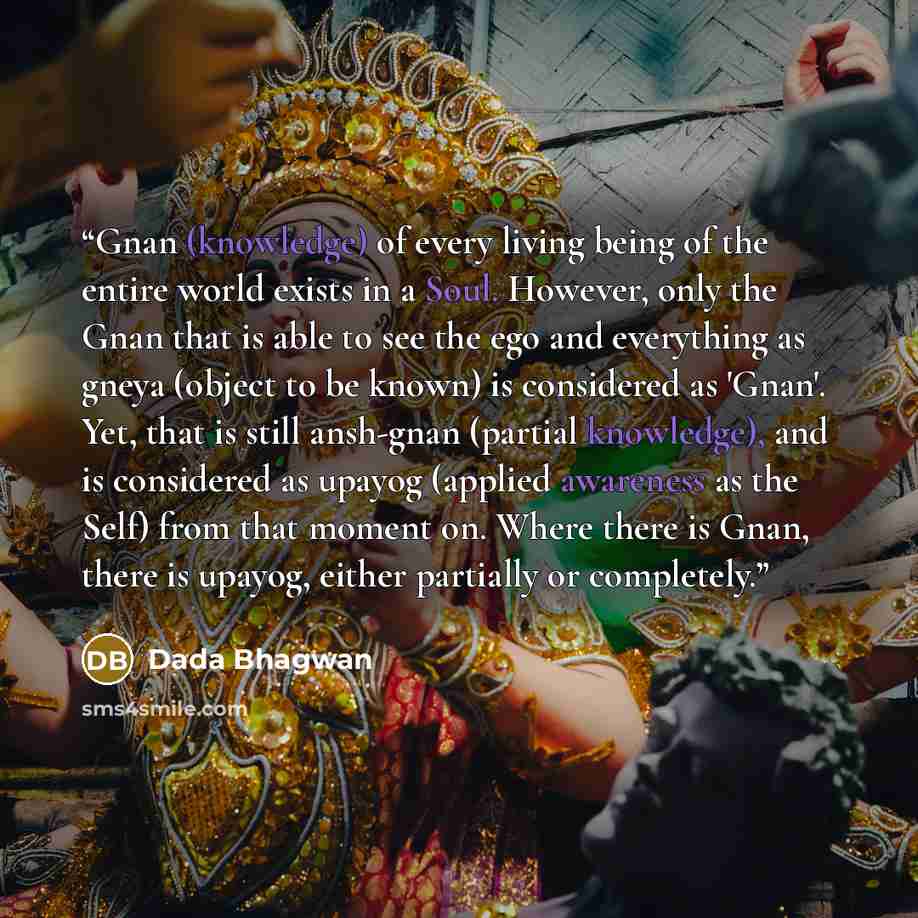 “Gnan (knowledge) of every living being of the entire world exists in a Soul. However, only the Gnan that is able to see the ego and everything as gneya (object to be known) is considered as 'Gnan'. Yet, that is still ansh-gnan (partial knowledge), and is considered as upayog (applied awareness as…” quote by Dada Bhagwan