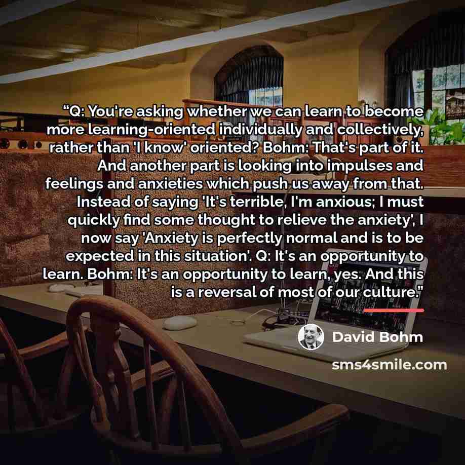 “Q: You're asking whether we can learn to become more learning-oriented individually and collectively, rather than 'I know' oriented? Bohm: That's part of it. And another part is looking into impulses and feelings and anxieties which push us away from that. Instead of saying 'It's terrible, I'm…” quote by David Bohm