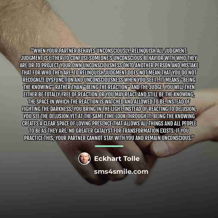 “When your partner behaves unconsciously, relinquish all judgment. Judgment is either to confuse someone’s unconscious behavior with who they are or to project your own unconsciousness onto another person and mistake that for who they are. To relinquish judgment does not mean that you do not…” quote by Eckhart Tolle