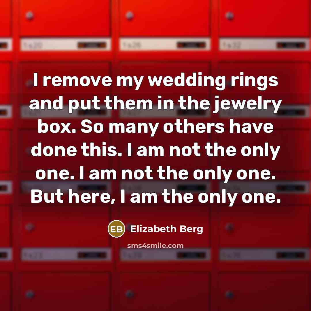 “I remove my wedding rings and put them in the jewelry box. So many others have done this. I am not the only one. I am not the only one. But here, I am the only one.” quote by Elizabeth Berg