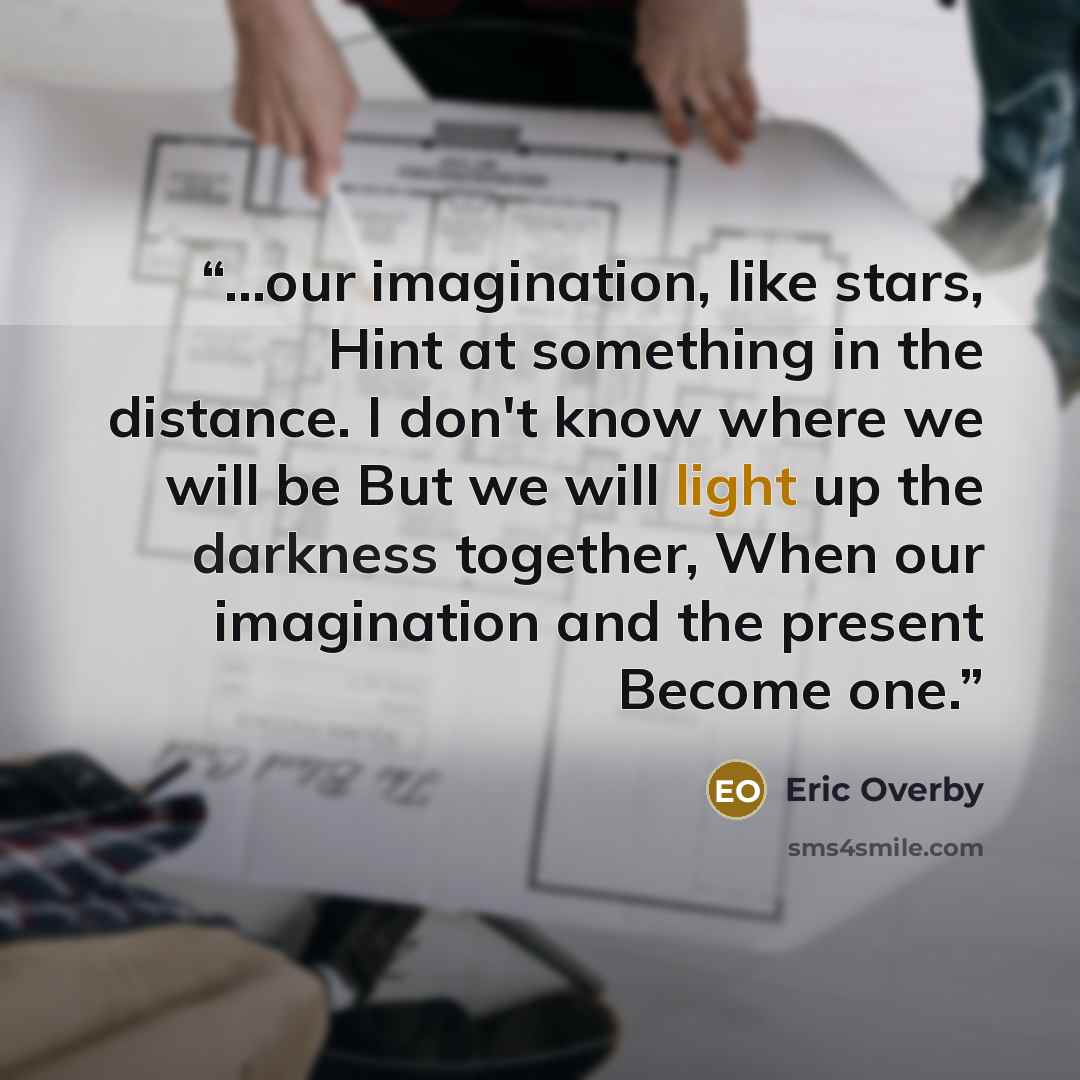 “...our imagination, like stars, Hint at something in the distance. I don't know where we will be But we will light up the darkness together, When our imagination and the present Become one.” quote by Eric Overby