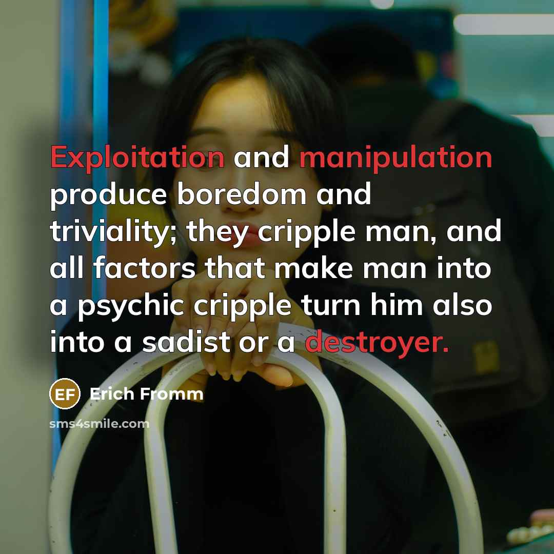 “Exploitation and manipulation produce boredom and triviality; they cripple man, and all factors that make man into a psychic cripple turn him also into a sadist or a destroyer.” quote by Erich Fromm