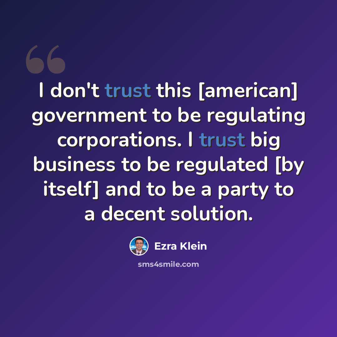 “I don't trust this [american] government to be regulating corporations. I trust big business to be regulated [by itself] and to be a party to a decent solution.” quote by Ezra Klein