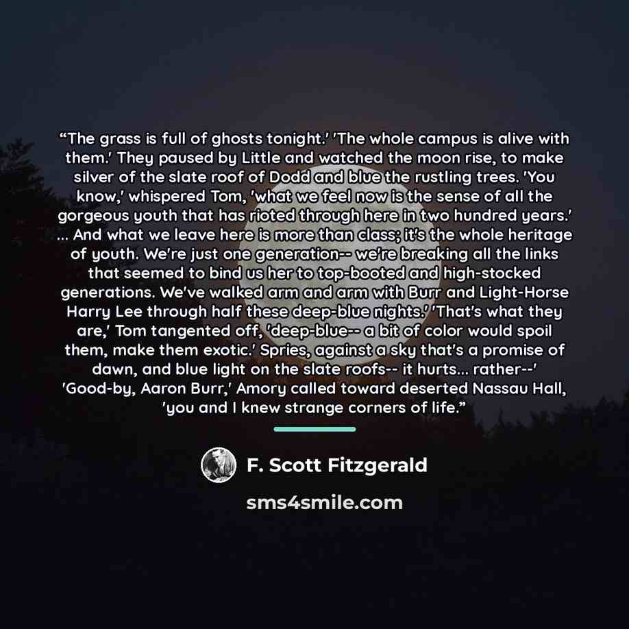 “The grass is full of ghosts tonight.' 'The whole campus is alive with them.' They paused by Little and watched the moon rise, to make silver of the slate roof of Dodd and blue the rustling trees. 'You know,' whispered Tom, 'what we feel now is the sense of all the gorgeous youth that has rioted…” quote by F. Scott Fitzgerald