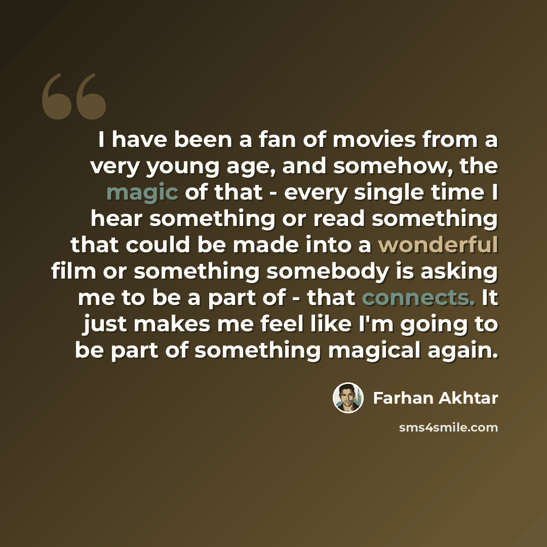 “I have been a fan of movies from a very young age, and somehow, the magic of that - every single time I hear something or read something that could be made into a wonderful film or something somebody is asking me to be a part of - that connects. It just makes me feel like I'm going to be part of…” quote by Farhan Akhtar