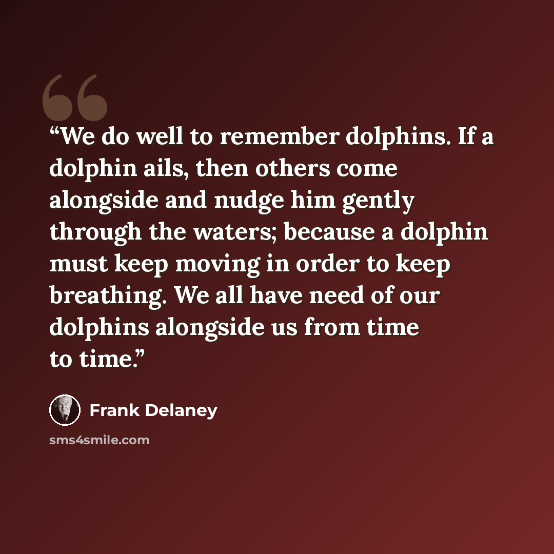 “We do well to remember dolphins. If a dolphin ails, then others come alongside and nudge him gently through the waters; because a dolphin must keep moving in order to keep breathing. We all have need of our dolphins alongside us from time to time.” quote by Frank Delaney