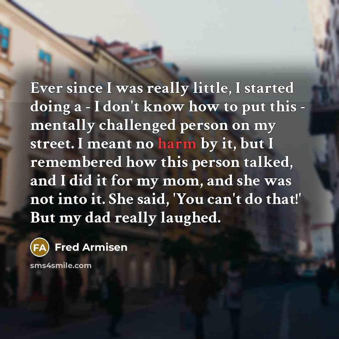 “Ever since I was really little, I started doing a - I don't know how to put this - mentally challenged person on my street. I meant no harm by it, but I remembered how this person talked, and I did it for my mom, and she was not into it. She said, 'You can't do that!' But my dad really laughed.” quote by Fred Armisen