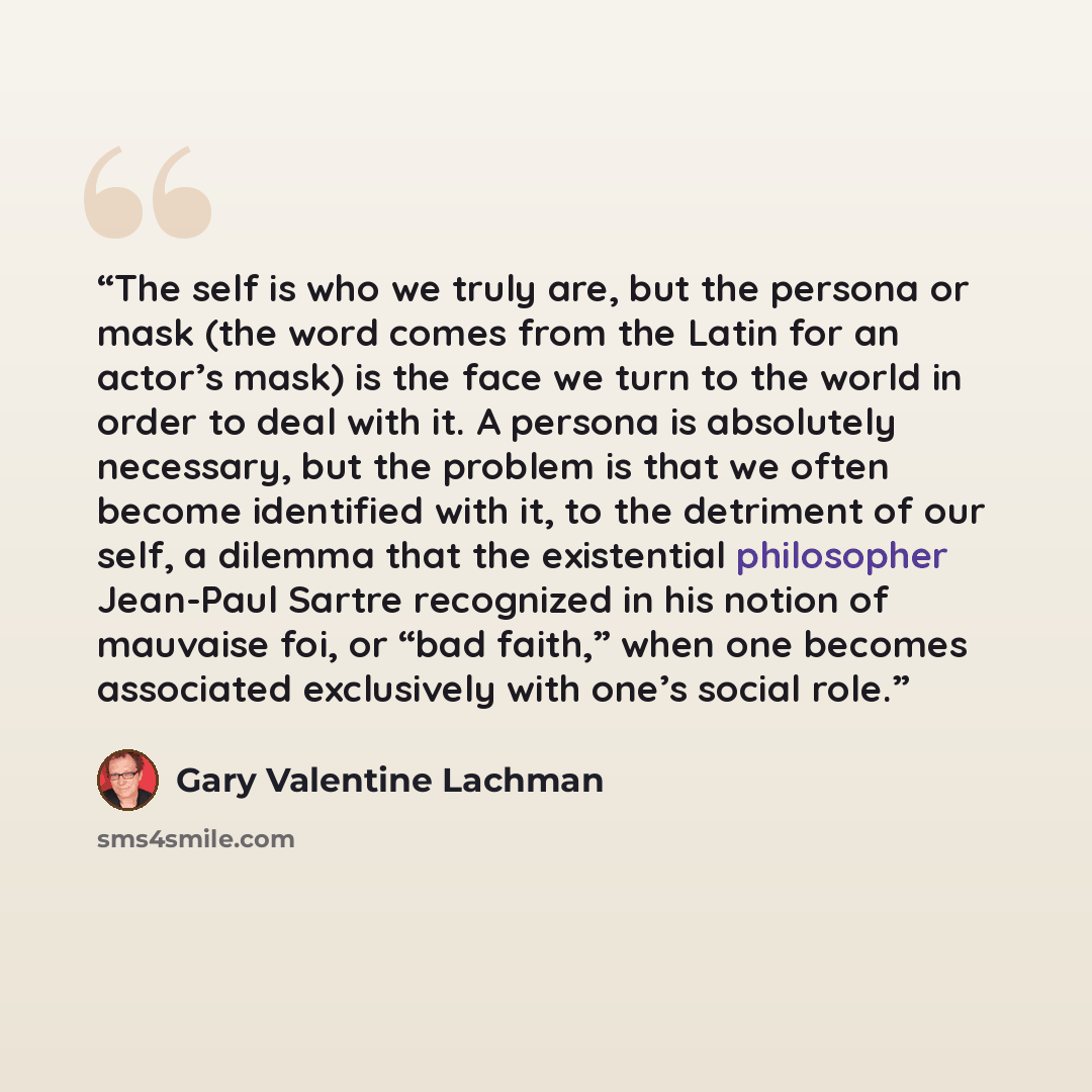 “The self is who we truly are, but the persona or mask (the word comes from the Latin for an actor’s mask) is the face we turn to the world in order to deal with it. A persona is absolutely necessary, but the problem is that we often become identified with it, to the detriment of our self, a…” quote by Gary Valentine Lachman