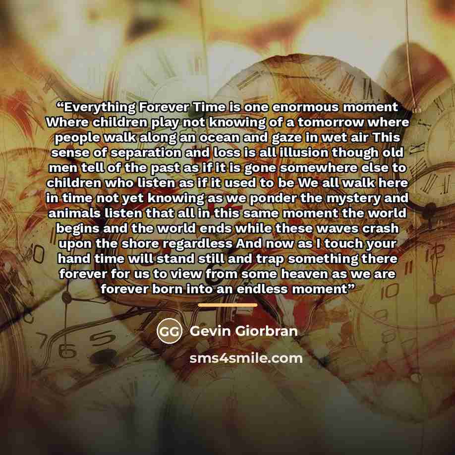 “Everything Forever Time is one enormous moment Where children play not knowing of a tomorrow where people walk along an ocean and gaze in wet air This sense of separation and loss is all illusion though old men tell of the past as if it is gone somewhere else to children who listen as if it used…” quote by Gevin Giorbran