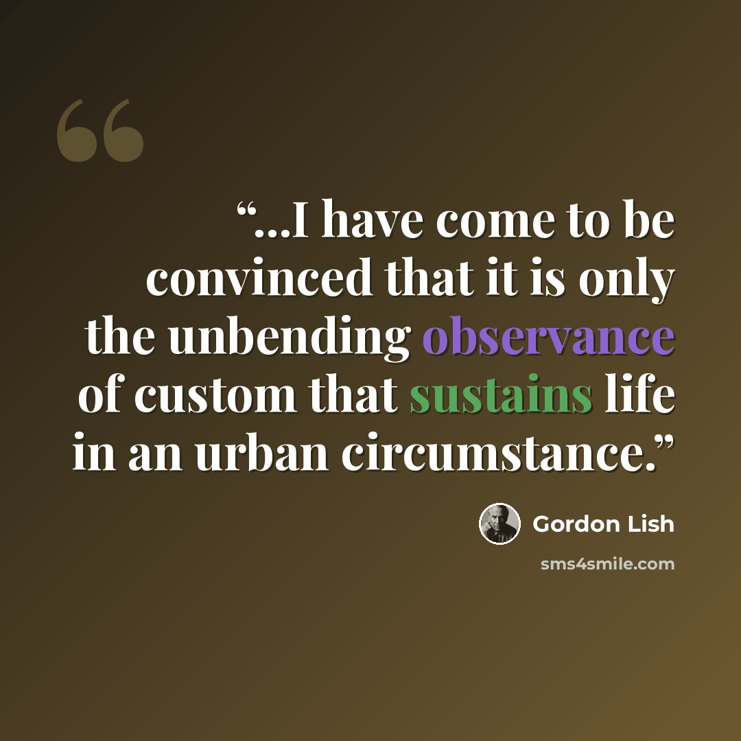 “...I have come to be convinced that it is only the unbending observance of custom that sustains life in an urban circumstance.” quote by Gordon Lish