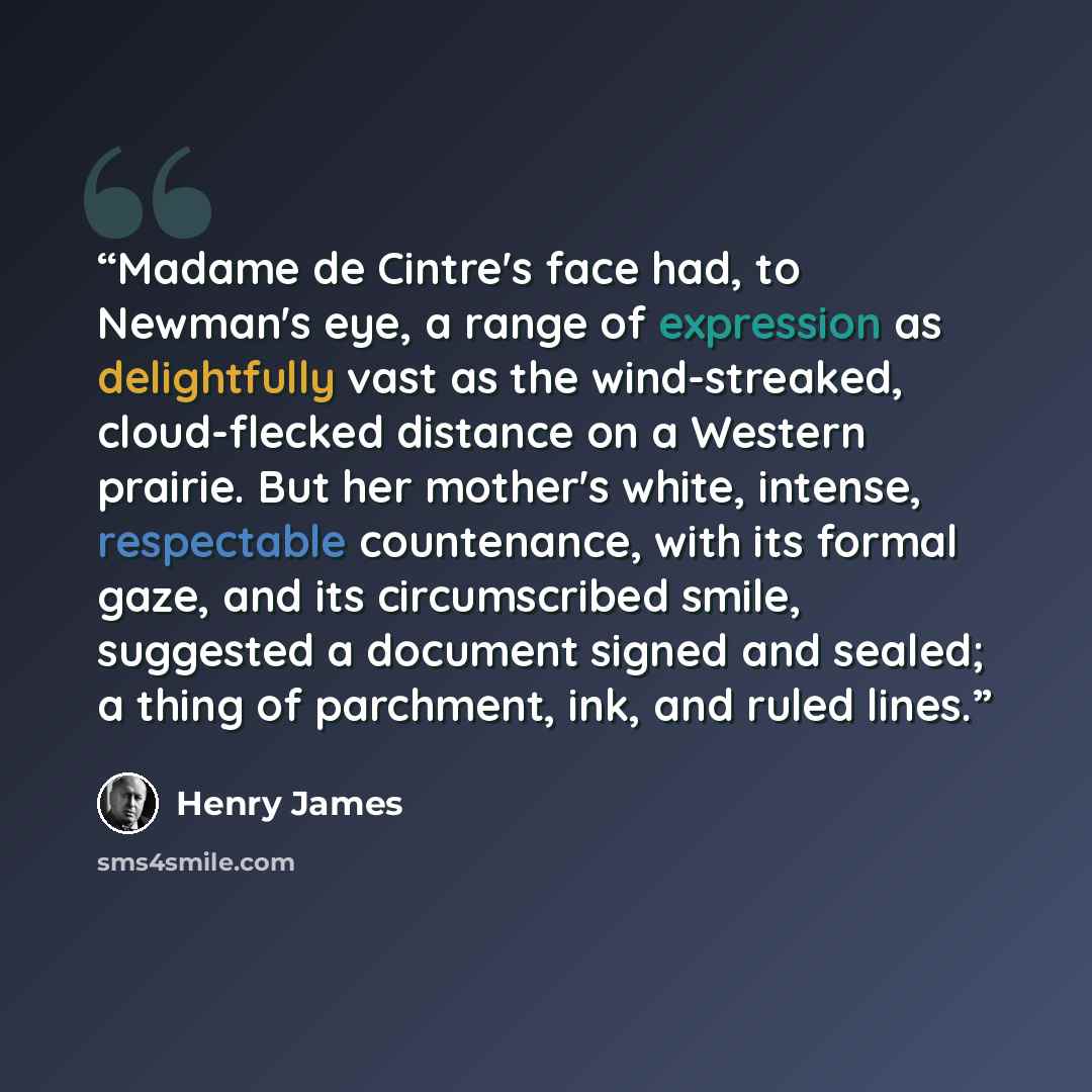 “Madame de Cintre's face had, to Newman's eye, a range of expression as delightfully vast as the wind-streaked, cloud-flecked distance on a Western prairie. But her mother's white, intense, respectable countenance, with its formal gaze, and its circumscribed smile, suggested a document signed and…” quote by Henry James