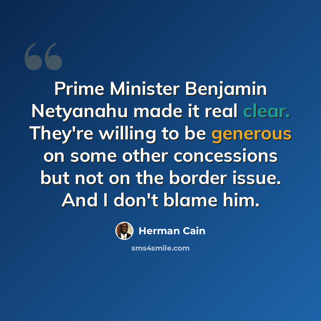 “Prime Minister Benjamin Netyanahu made it real clear. They're willing to be generous on some other concessions but not on the border issue. And I don't blame him.” quote by Herman Cain