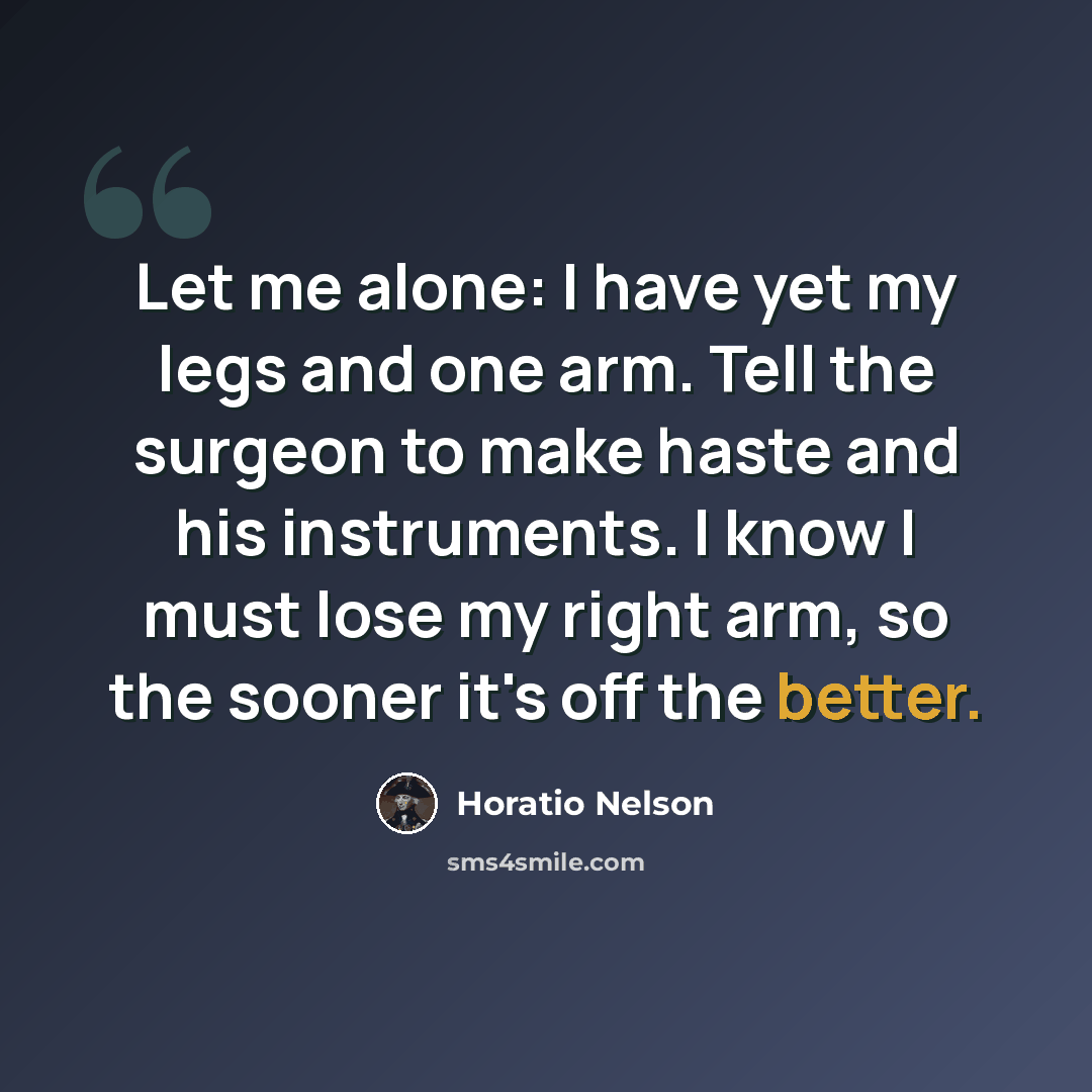 “Let me alone: I have yet my legs and one arm. Tell the surgeon to make haste and his instruments. I know I must lose my right arm, so the sooner it's off the better.” quote by Horatio Nelson