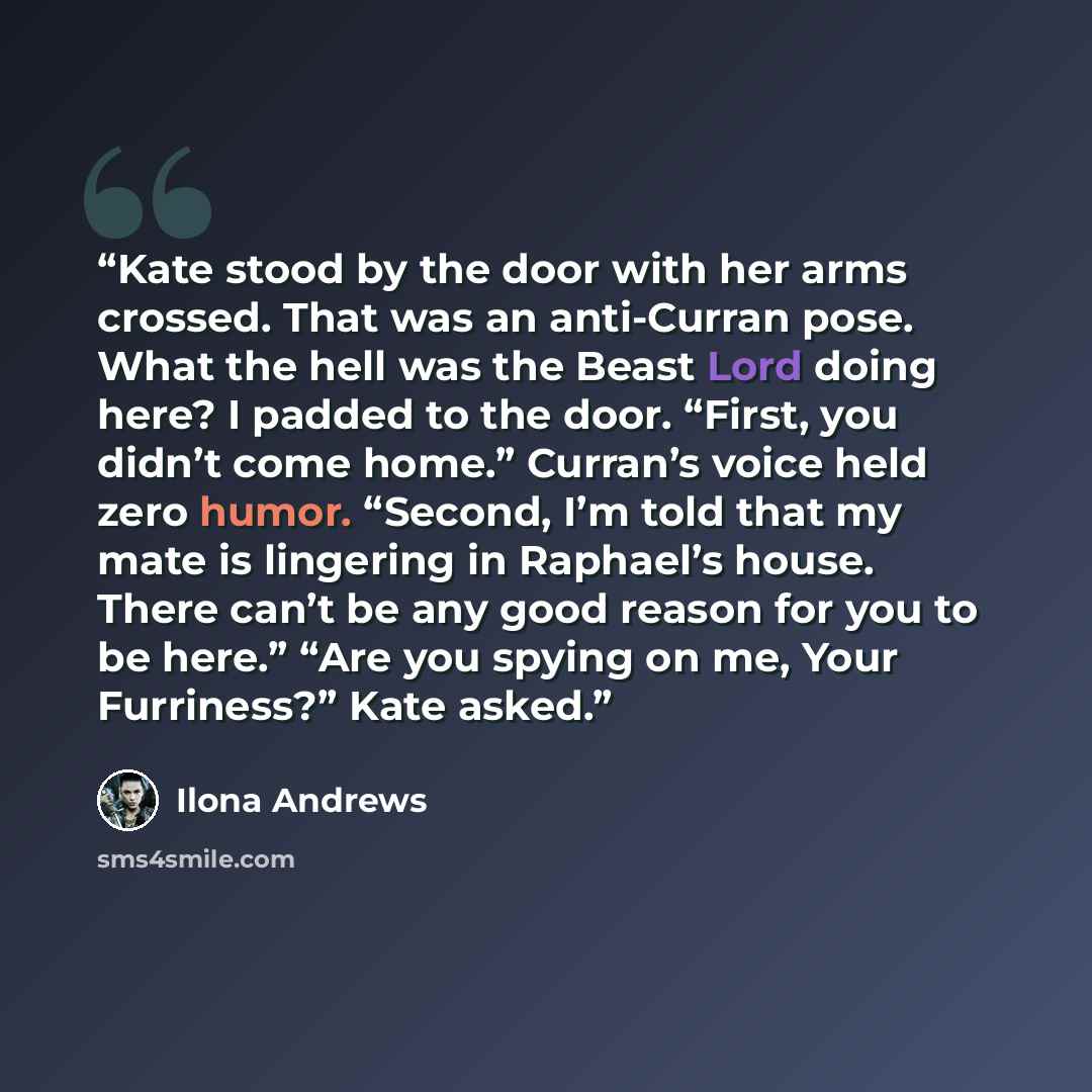 “Kate stood by the door with her arms crossed. That was an anti-Curran pose. What the hell was the Beast Lord doing here? I padded to the door. “First, you didn’t come home.” Curran’s voice held zero humor. “Second, I’m told that my mate is lingering in Raphael’s house. There can’t be any good…” quote by Ilona Andrews
