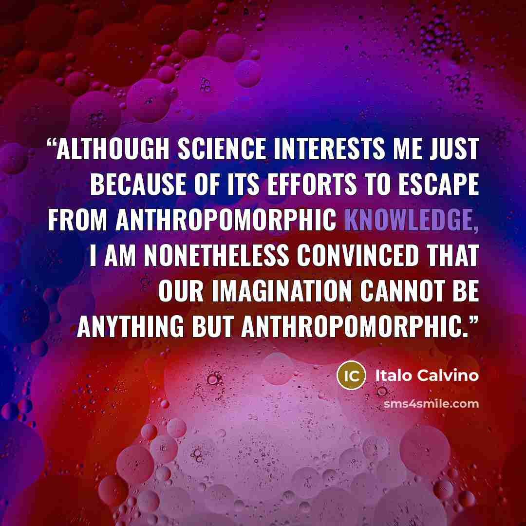 “although science interests me just because of its efforts to escape from anthropomorphic knowledge, I am nonetheless convinced that our imagination cannot be anything but anthropomorphic.” quote by Italo Calvino