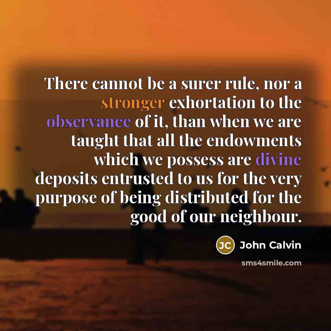 “There cannot be a surer rule, nor a stronger exhortation to the observance of it, than when we are taught that all the endowments which we possess are divine deposits entrusted to us for the very purpose of being distributed for the good of our neighbour.” quote by John Calvin