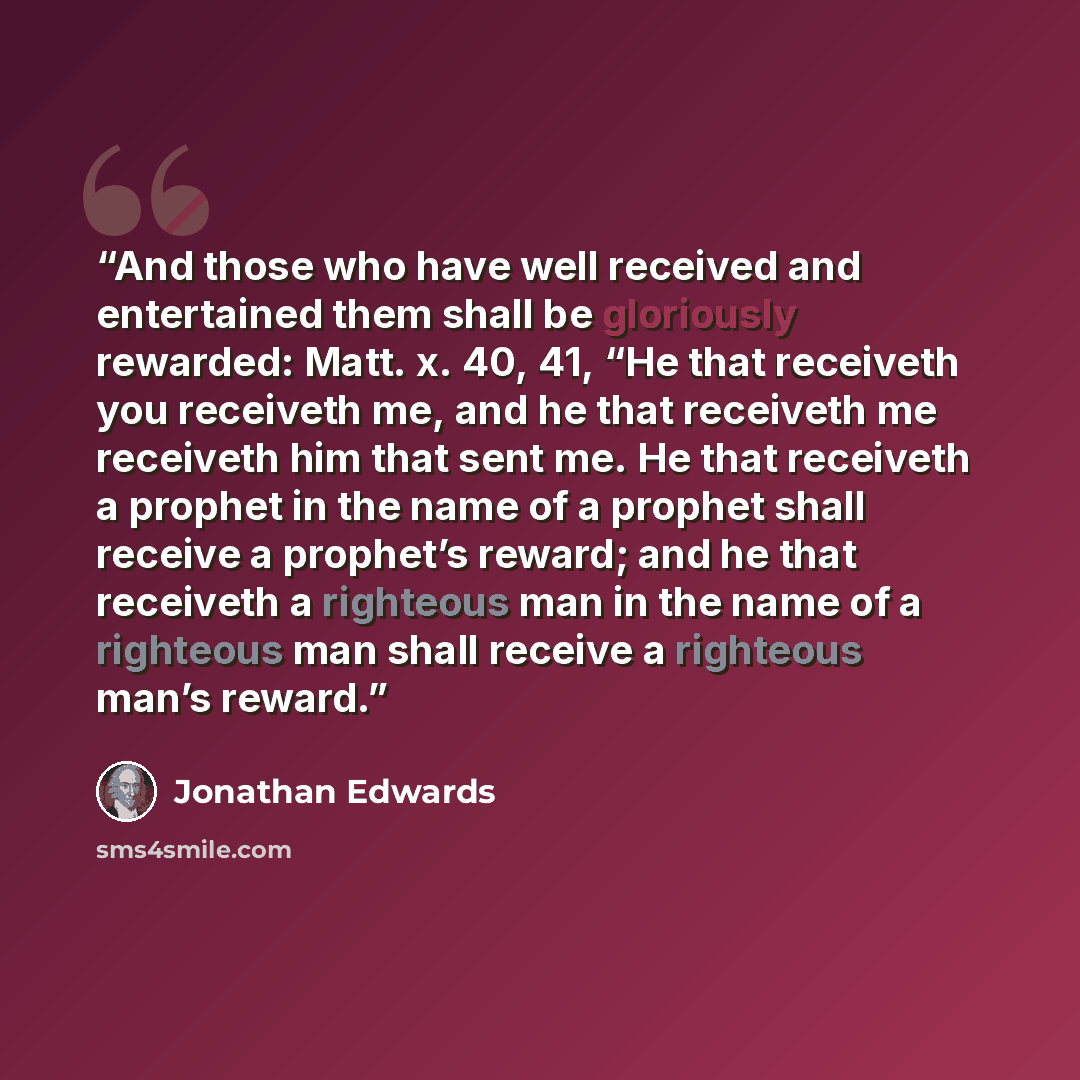 “And those who have well received and entertained them shall be gloriously rewarded: Matt. x. 40, 41, “He that receiveth you receiveth me, and he that receiveth me receiveth him that sent me. He that receiveth a prophet in the name of a prophet shall receive a prophet’s reward; and he that…” quote by Jonathan Edwards
