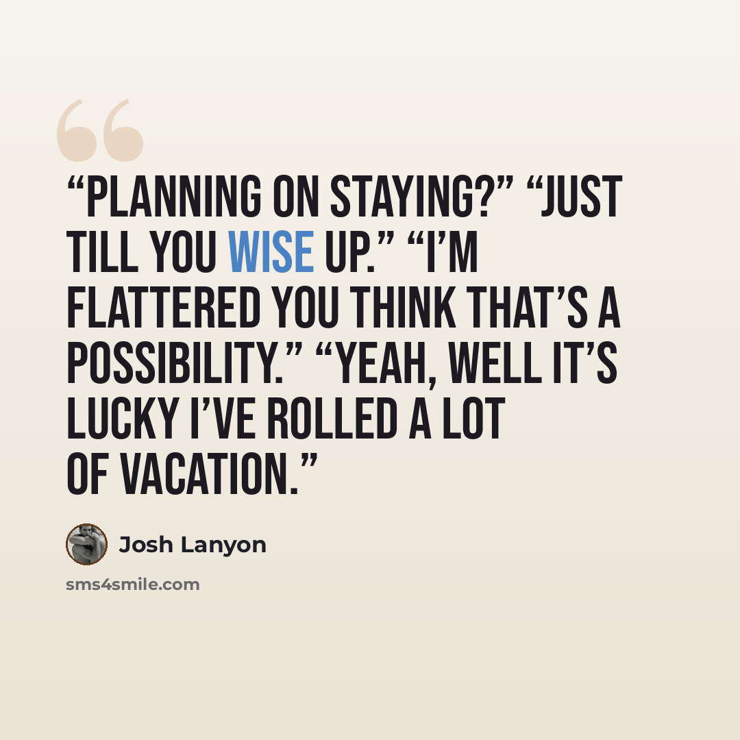 “Planning on staying?” “Just till you wise up.” “I’m flattered you think that’s a possibility.” “Yeah, well it’s lucky I’ve rolled a lot of vacation.” quote by Josh Lanyon