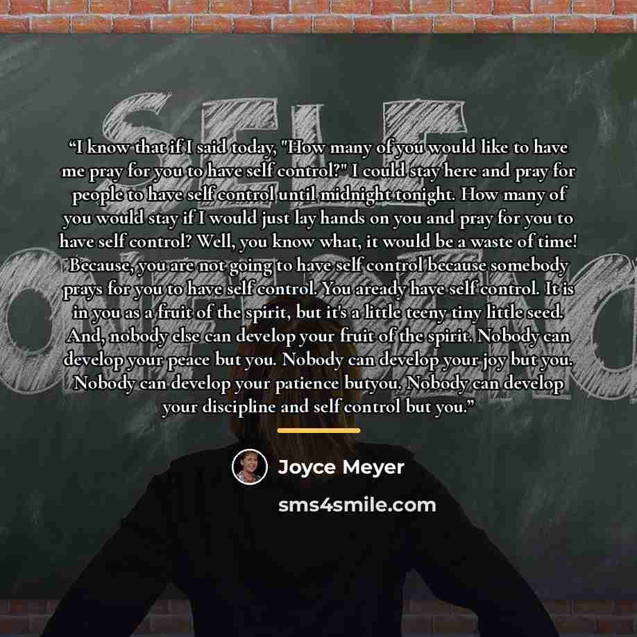 “I know that if I said today, "How many of you would like to have me pray for you to have self control?" I could stay here and pray for people to have self control until midnight tonight. How many of you would stay if I would just lay hands on you and pray for you to have self control? Well, you…” quote by Joyce Meyer