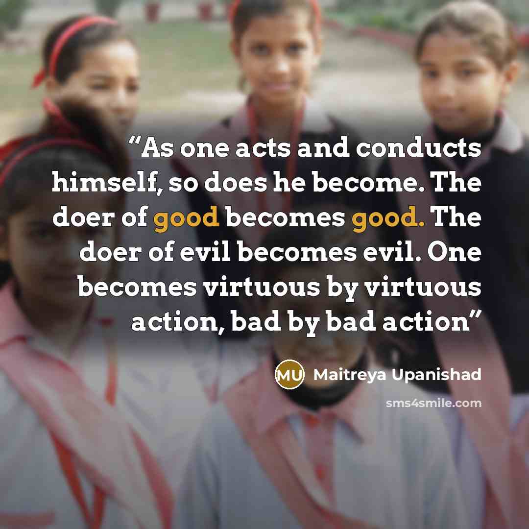 “As one acts and conducts himself, so does he become. The doer of good becomes good. The doer of evil becomes evil. One becomes virtuous by virtuous action, bad by bad action” quote by Maitreya Upanishad