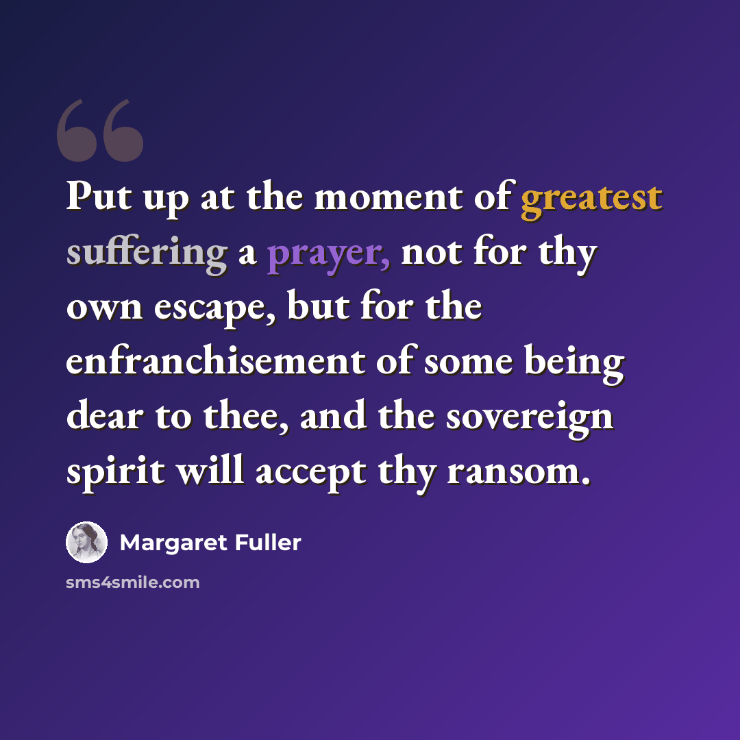 “Put up at the moment of greatest suffering a prayer, not for thy own escape, but for the enfranchisement of some being dear to thee, and the sovereign spirit will accept thy ransom.” quote by Margaret Fuller