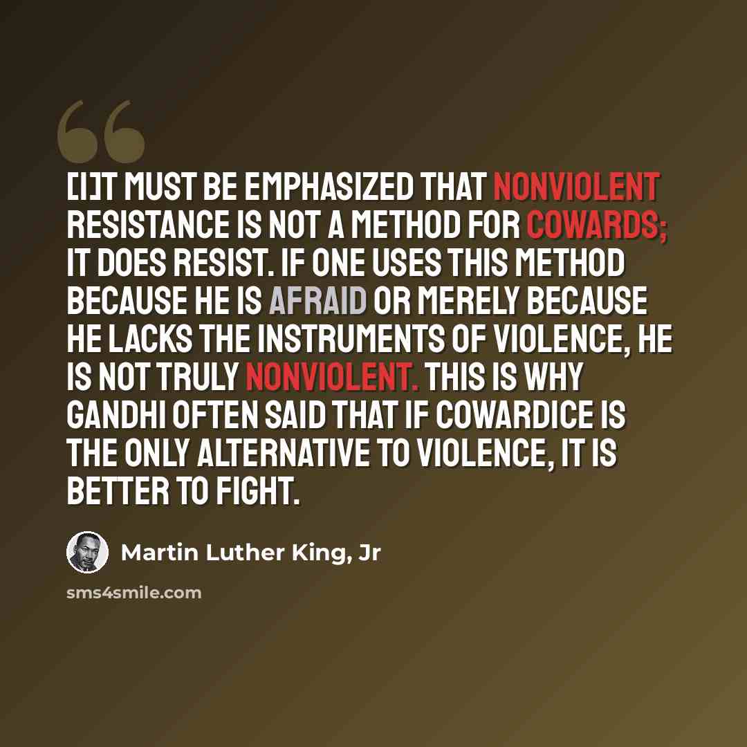 “[I]t must be emphasized that nonviolent resistance is not a method for cowards; it does resist. If one uses this method because he is afraid or merely because he lacks the instruments of violence, he is not truly nonviolent. This is why Gandhi often said that if cowardice is the only alternative…” quote by Martin Luther King, Jr