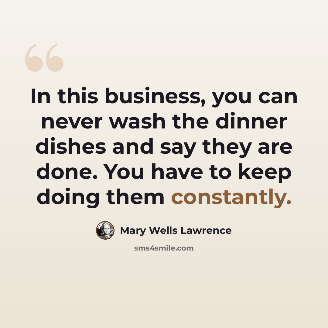 “In this business, you can never wash the dinner dishes and say they are done. You have to keep doing them constantly.” quote by Mary Wells Lawrence