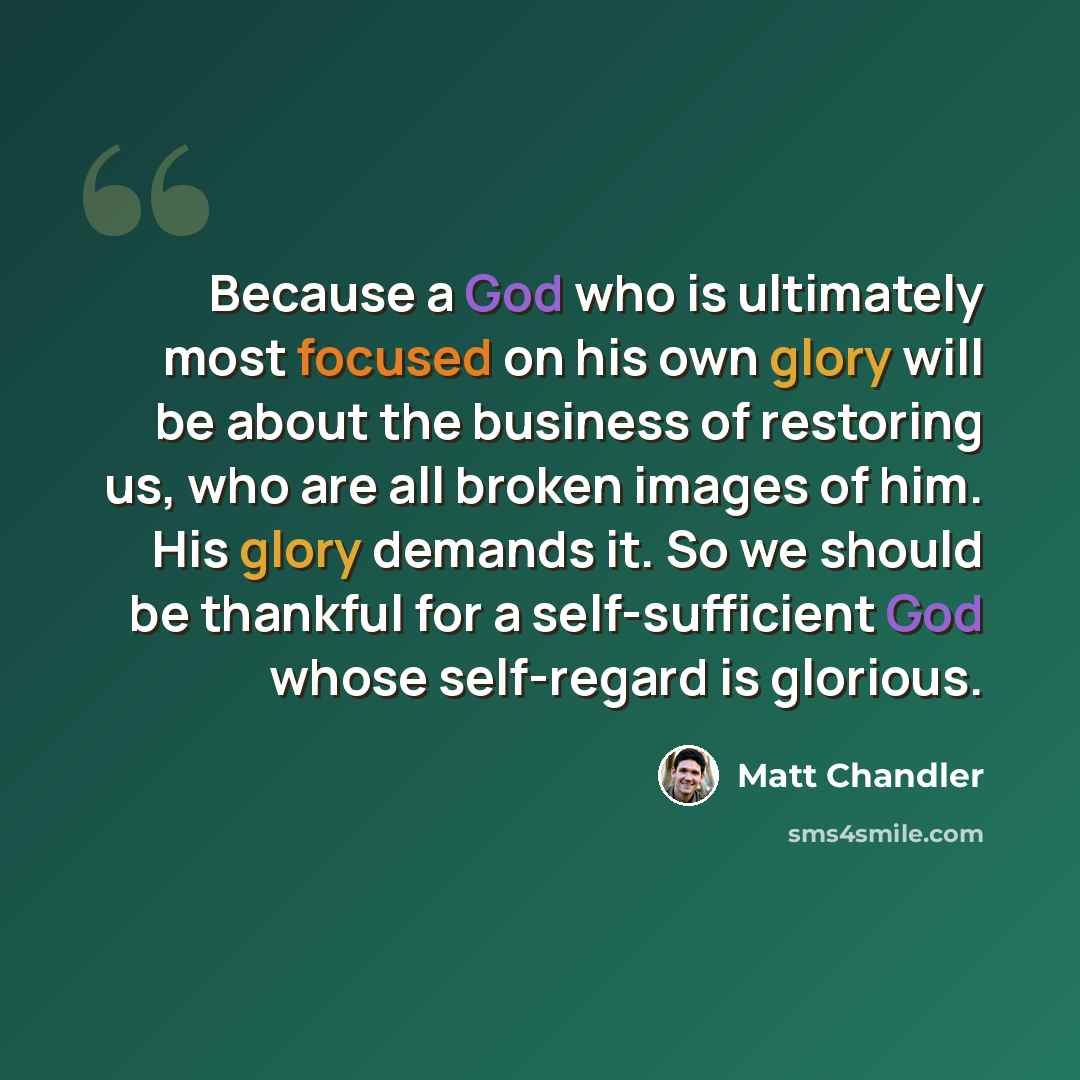 “Because a God who is ultimately most focused on his own glory will be about the business of restoring us, who are all broken images of him. His glory demands it. So we should be thankful for a self-sufficient God whose self-regard is glorious.” quote by Matt Chandler