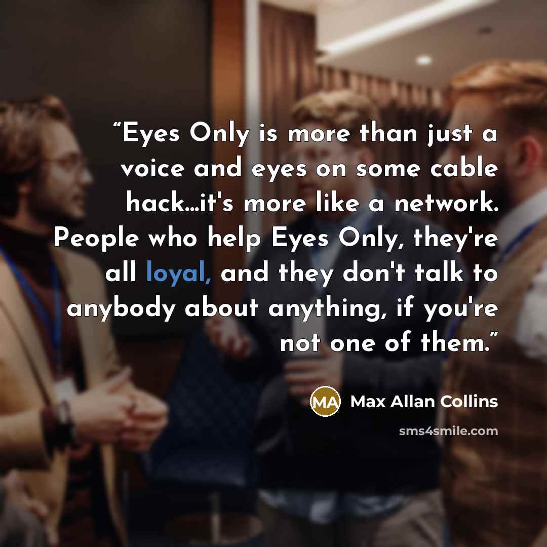 “Eyes Only is more than just a voice and eyes on some cable hack...it's more like a network. People who help Eyes Only, they're all loyal, and they don't talk to anybody about anything, if you're not one of them.” quote by Max Allan Collins