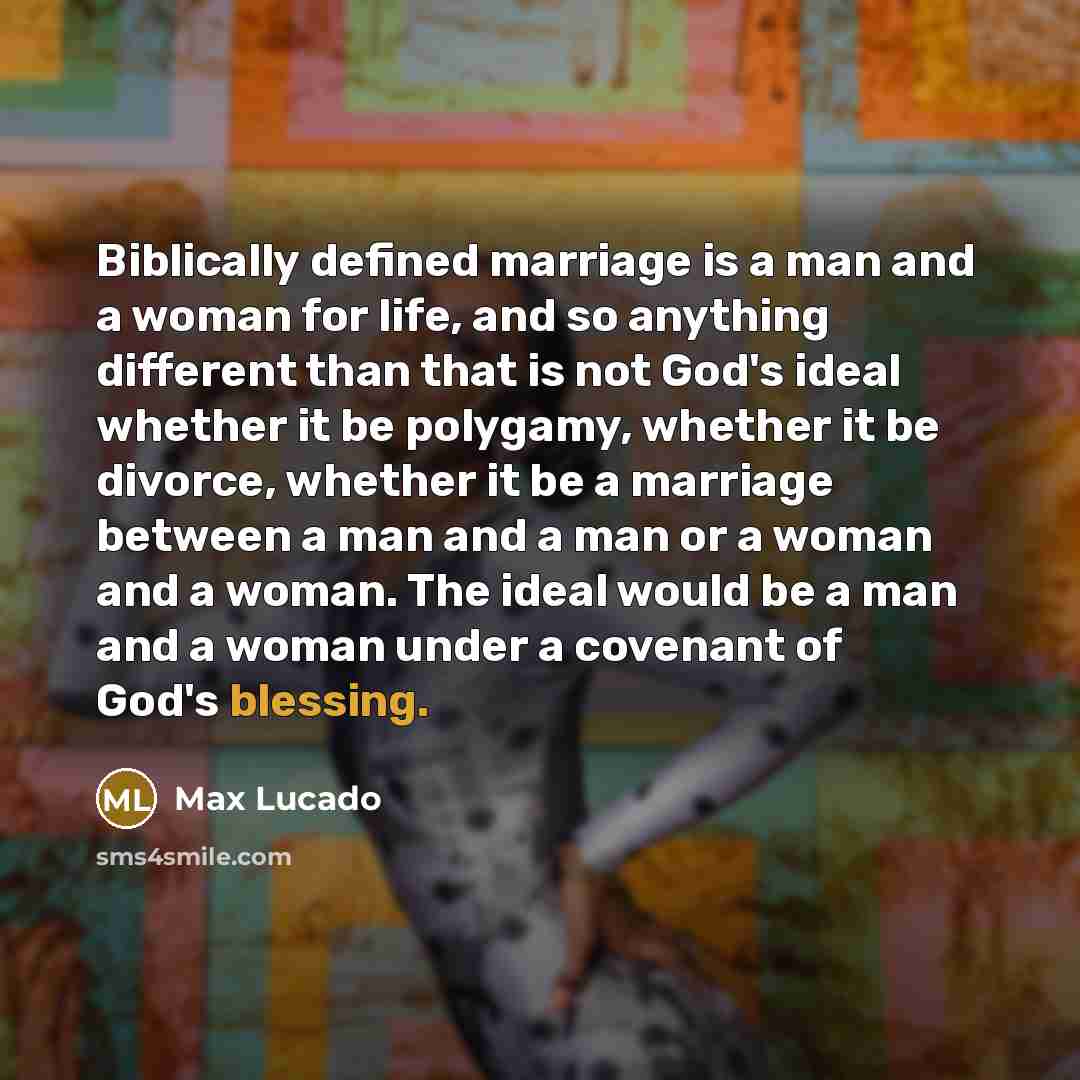 “Biblically defined marriage is a man and a woman for life, and so anything different than that is not God's ideal whether it be polygamy, whether it be divorce, whether it be a marriage between a man and a man or a woman and a woman. The ideal would be a man and a woman under a covenant of God's…” quote by Max Lucado