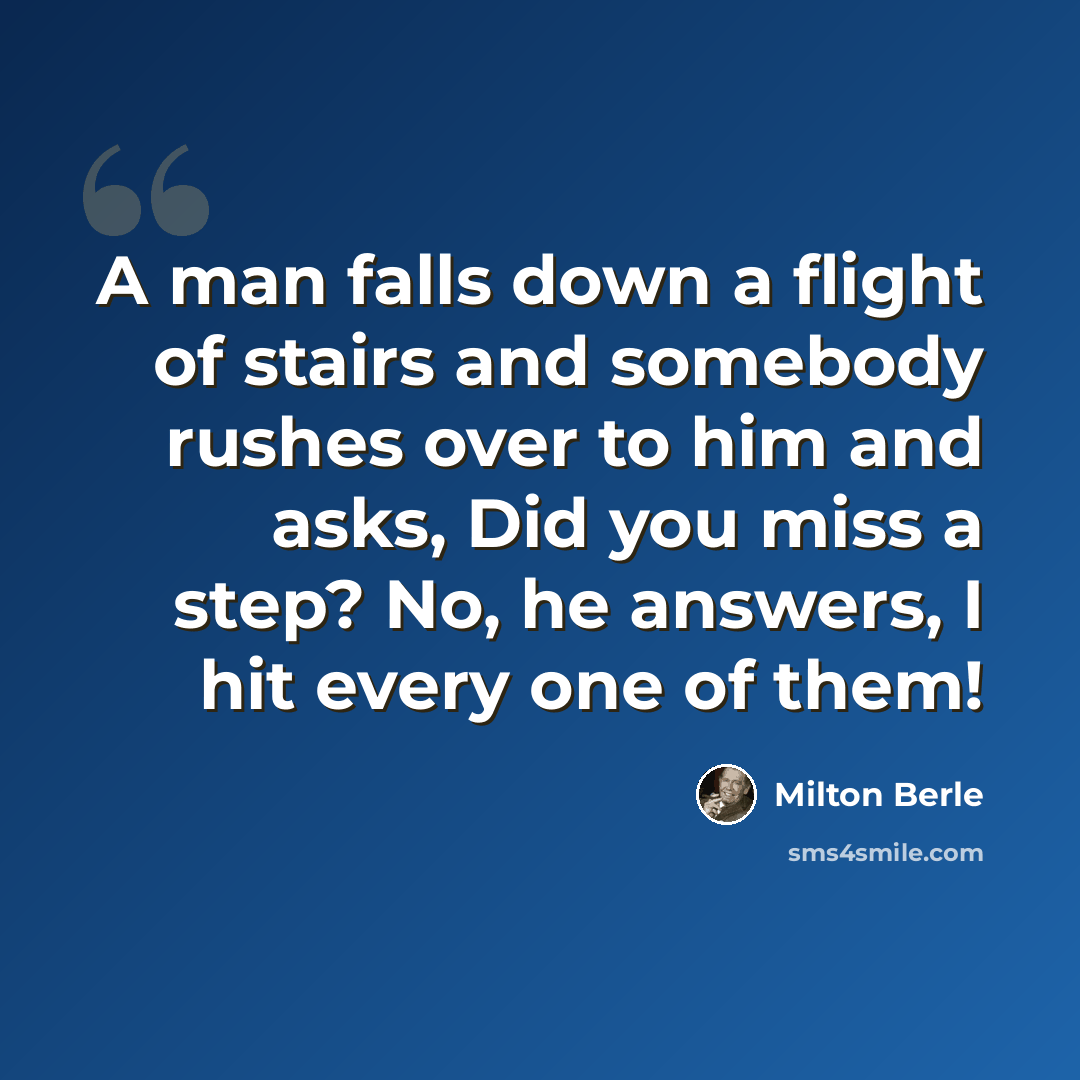 “A man falls down a flight of stairs and somebody rushes over to him and asks, Did you miss a step? No, he answers, I hit every one of them!” quote by Milton Berle