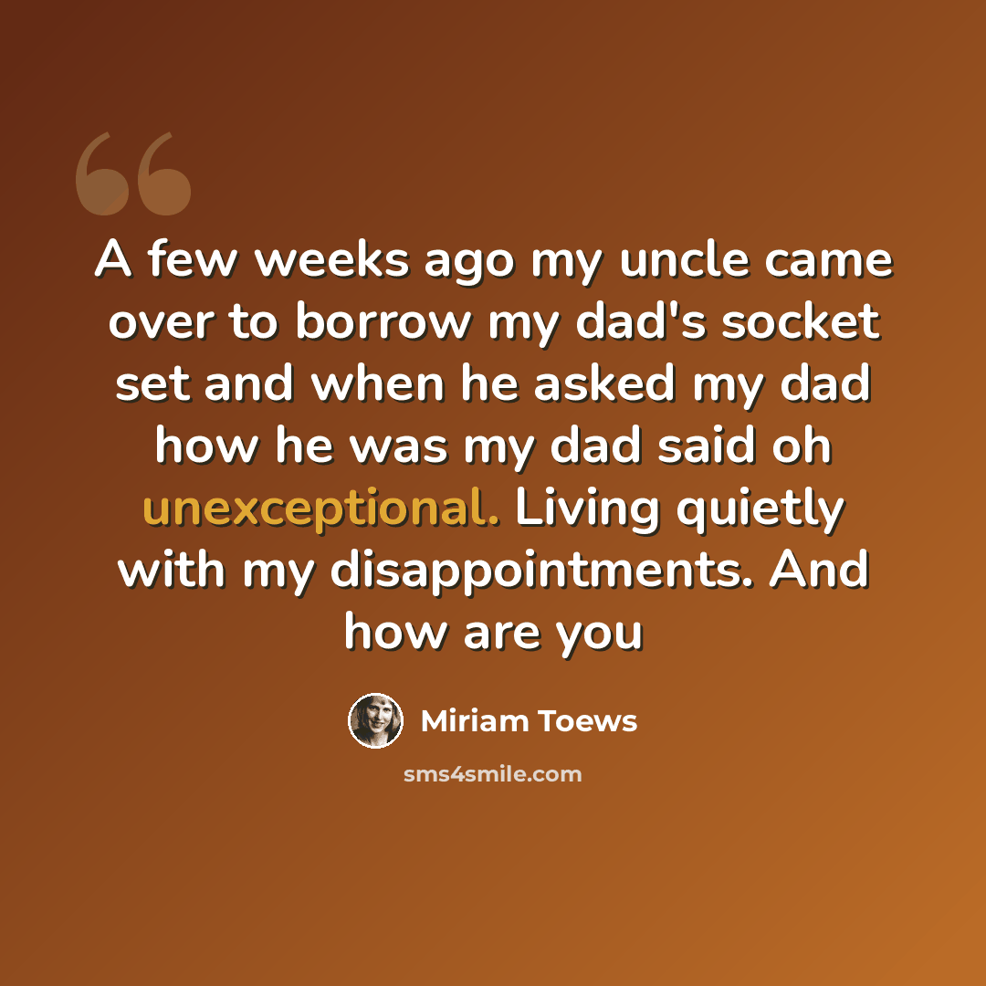 “A few weeks ago my uncle came over to borrow my dad's socket set and when he asked my dad how he was my dad said oh unexceptional. Living quietly with my disappointments. And how are you” quote by Miriam Toews