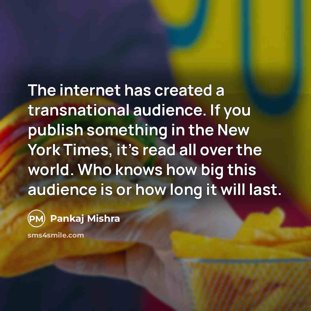 “The internet has created a transnational audience. If you publish something in the New York Times, it's read all over the world. Who knows how big this audience is or how long it will last.” quote by Pankaj Mishra