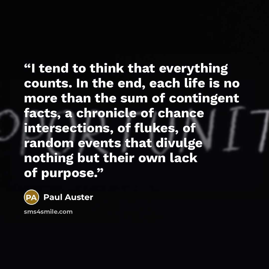 “I tend to think that everything counts. In the end, each life is no more than the sum of contingent facts, a chronicle of chance intersections, of ﬂukes, of random events that divulge nothing but their own lack of purpose.” quote by Paul Auster