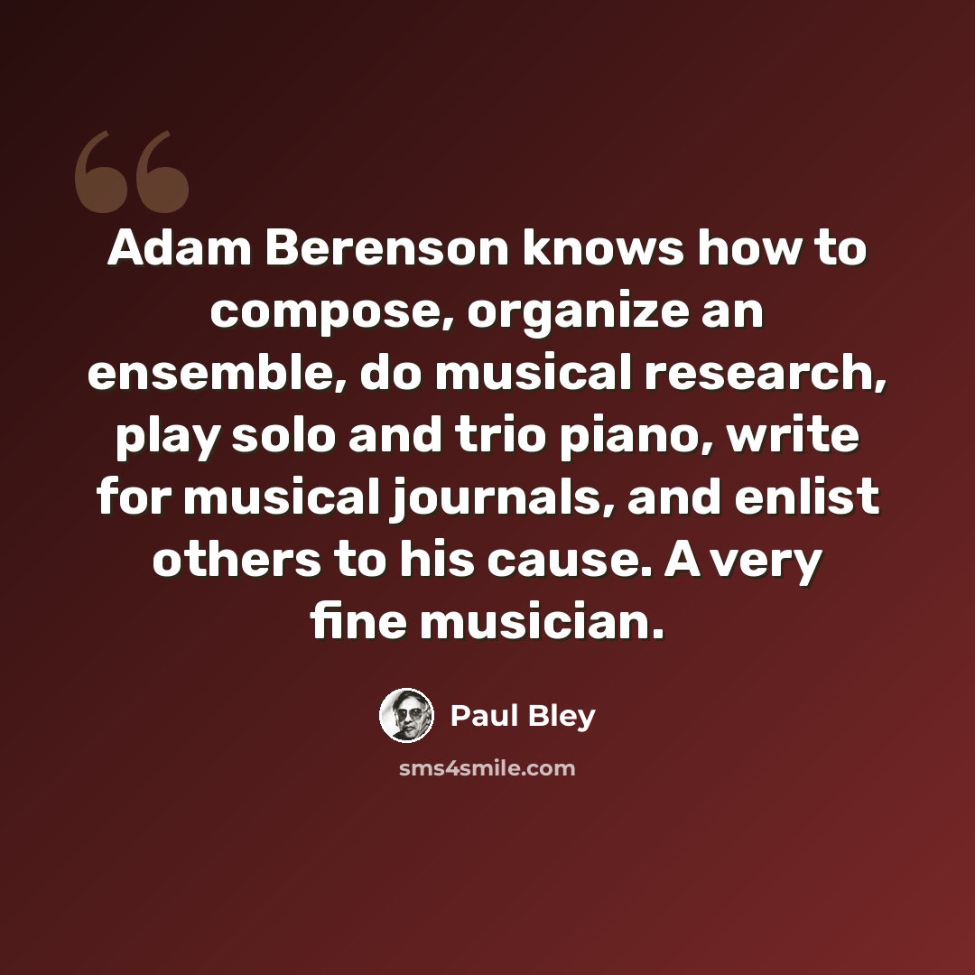 “Adam Berenson knows how to compose, organize an ensemble, do musical research, play solo and trio piano, write for musical journals, and enlist others to his cause. A very fine musician.” quote by Paul Bley