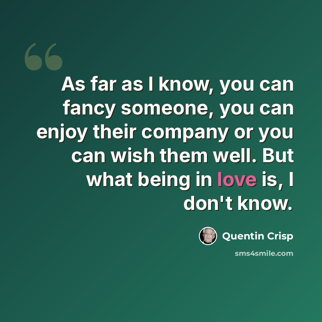 “As far as I know, you can fancy someone, you can enjoy their company or you can wish them well. But what being in love is, I don't know.” quote by Quentin Crisp