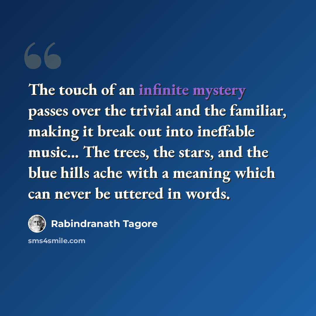“The touch of an infinite mystery passes over the trivial and the familiar, making it break out into ineffable music... The trees, the stars, and the blue hills ache with a meaning which can never be uttered in words.” quote by Rabindranath Tagore