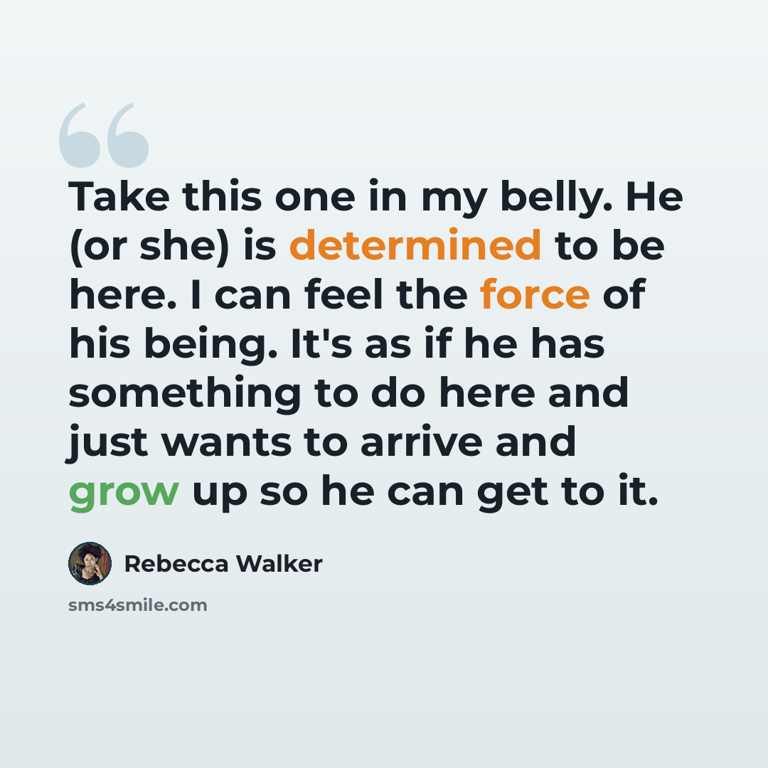 “Take this one in my belly. He (or she) is determined to be here. I can feel the force of his being. It's as if he has something to do here and just wants to arrive and grow up so he can get to it.” quote by Rebecca Walker