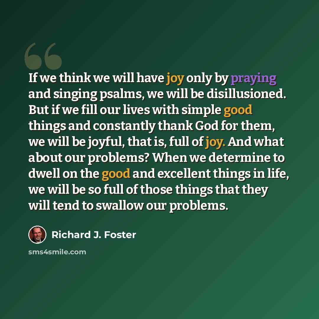 “If we think we will have joy only by praying and singing psalms, we will be disillusioned. But if we fill our lives with simple good things and constantly thank God for them, we will be joyful, that is, full of joy. And what about our problems? When we determine to dwell on the good and excellent…” quote by Richard J. Foster