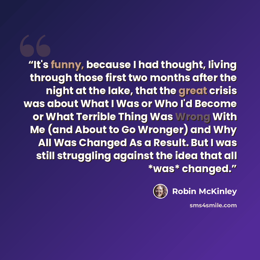“It's funny, because I had thought, living through those first two months after the night at the lake, that the great crisis was about What I Was or Who I'd Become or What Terrible Thing Was Wrong With Me (and About to Go Wronger) and Why All Was Changed As a Result. But I was still struggling…” quote by Robin McKinley