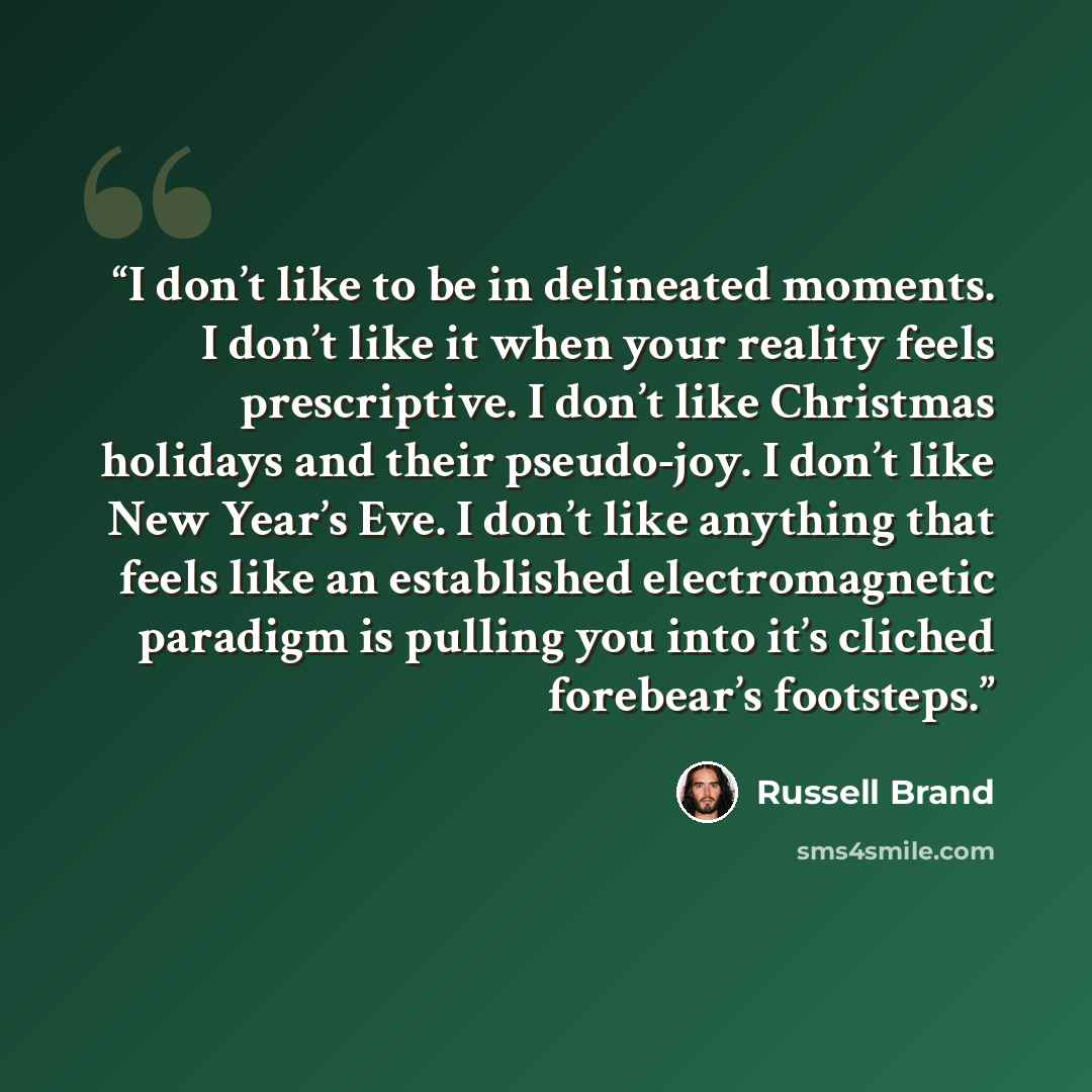 “I don’t like to be in delineated moments. I don’t like it when your reality feels prescriptive. I don’t like Christmas holidays and their pseudo-joy. I don’t like New Year’s Eve. I don’t like anything that feels like an established electromagnetic paradigm is pulling you into it’s cliched…” quote by Russell Brand