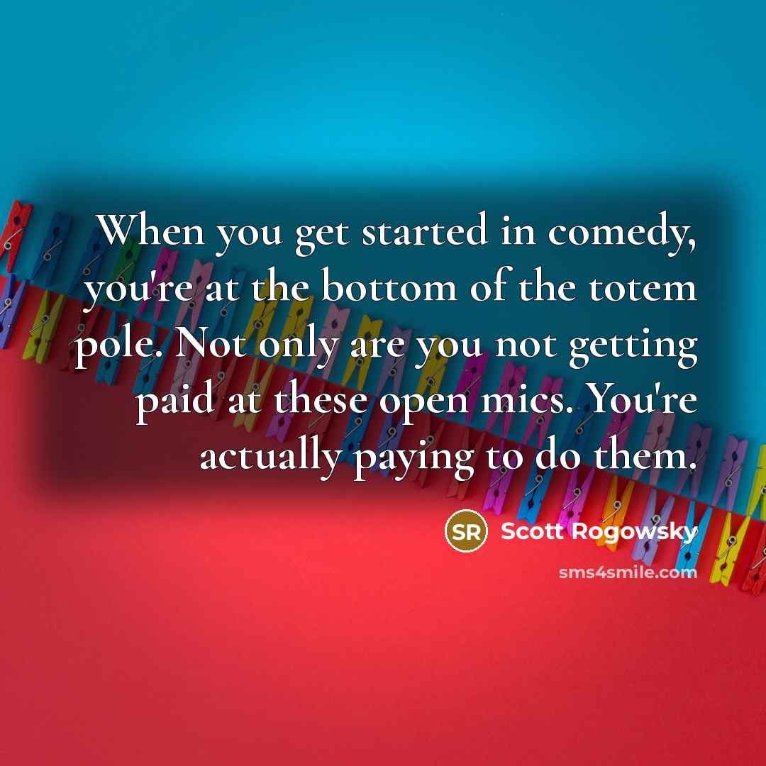 “When you get started in comedy, you're at the bottom of the totem pole. Not only are you not getting paid at these open mics. You're actually paying to do them.” quote by Scott Rogowsky