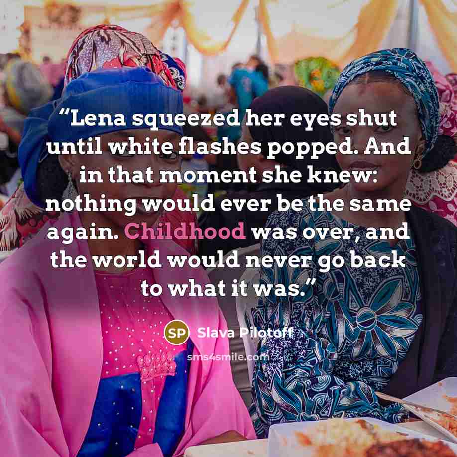 “Lena squeezed her eyes shut until white flashes popped. And in that moment she knew: nothing would ever be the same again. Childhood was over, and the world would never go back to what it was.” quote by Slava Pilotoff