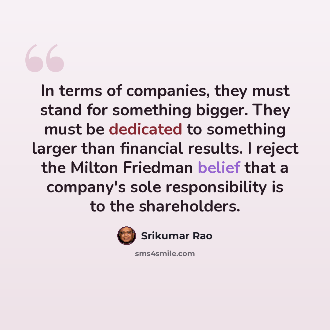 “In terms of companies, they must stand for something bigger. They must be dedicated to something larger than financial results. I reject the Milton Friedman belief that a company's sole responsibility is to the shareholders.” quote by Srikumar Rao