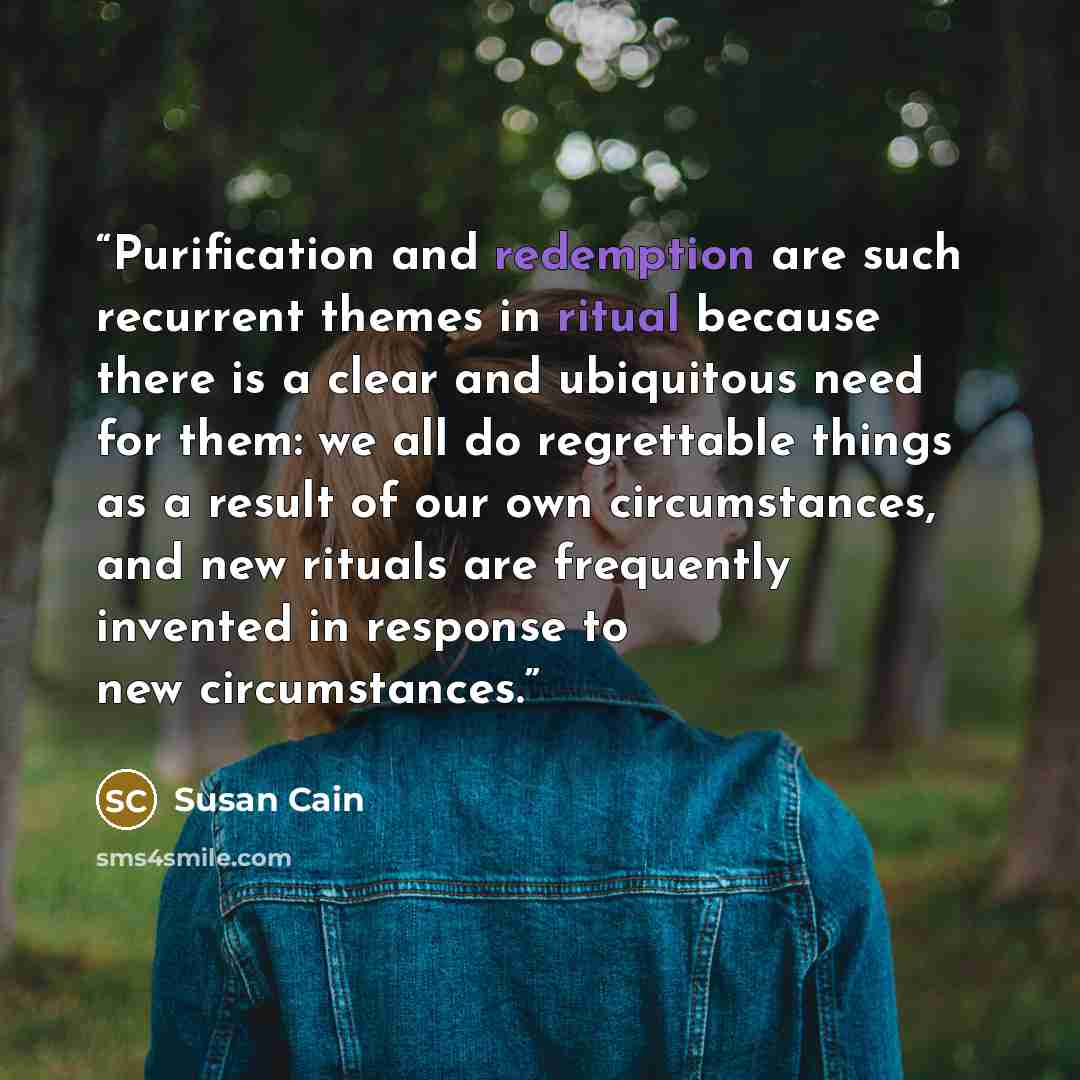“Purification and redemption are such recurrent themes in ritual because there is a clear and ubiquitous need for them: we all do regrettable things as a result of our own circumstances, and new rituals are frequently invented in response to new circumstances.” quote by Susan Cain